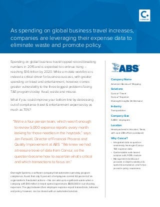 Spending on global business travel topped record-breaking
numbers in 2015 and is expected to continue rising –
reaching $1.6 trillion by 2020. While a mobile workforce is
indeed a critical driver for business success, with greater
spending on travel and entertainment, however, comes
greater vulnerability to the three biggest problems facing
T&E programs today: fraud, waste and misuse.
What if you could improve your bottom line by decreasing
out-of-compliance travel & entertainment expenses by as
much as 70%?
Company Name
American Bureau of Shipping
Solutions
Concur® Travel
Concur® Expense
Oversight Insights On Demand
Industry
Transportation
Company Size
5,000+ employees
Location
Headquartered in Houston, Texas,
with over 200 offices worldwide
Why Concur?
•	 Integrated data acquisition
seamlessly leverages Concur
T&E expense data
•	 Customizable web-based
solution with FCPA module
•	 Management dashboard
provides in-depth visibility into
spend & compliance, and helps
promote policy awareness
As spending on global business travel increases,
companies are leveraging their expense data to
eliminate waste and promote policy.
“We’re a four-person team, which wasn’t enough
to review 5,000 expense reports every month
looking for those needles in the haystack,” says
Jon Feiwell, Director of Financial Process and
Quality Improvement at ABS. “We knew we had
a treasure trove of data from Concur, so the
question became how to ascertain what’s critical
and which transactions to focus on.” 	
Oversight Systems, a software company that automates spending program
compliance, found that only 5 percent of employees commit 82 percent of an
organization’s fraudulent actions – this can add up to significant waste when a
company with $10 million in travel spend experiences $500,000 in out-of-policy
expenses. The gap between their employee expense report transactions, behavior
and policy, however, can be closed with an automated solution.
 