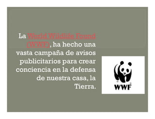 La World Wildlife Found
   (WWF), ha hecho una
vasta campaña de avisos
 publicitarios para crear
conciencia en la defensa
       de nuestra casa, la
                   Tierra.
 