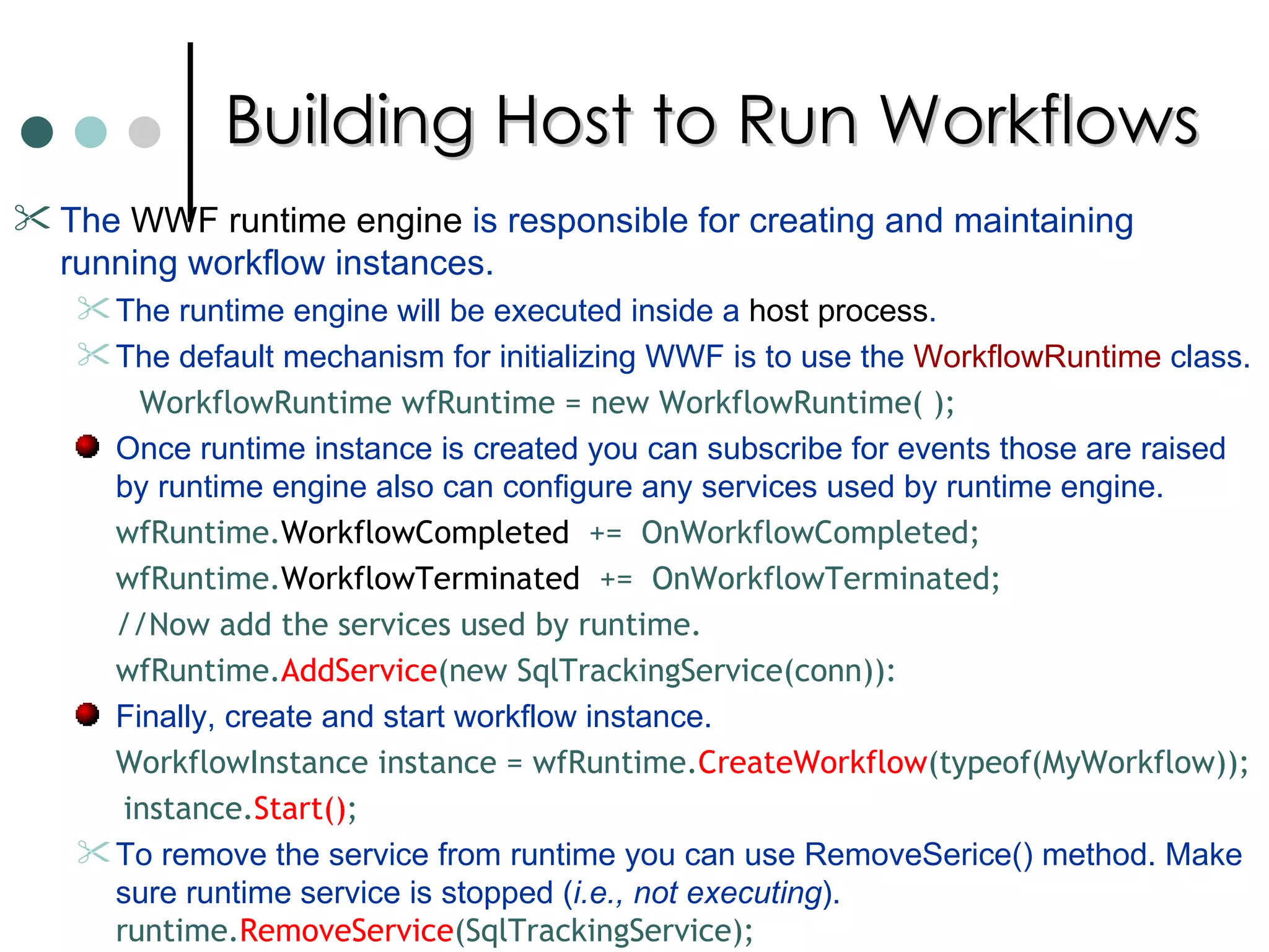Building Host to Run Workflows The  WWF runtime engine  is responsible for creating and maintaining running workflow instances.  The runtime engine will be executed inside a  host process .  The default mechanism for initializing WWF is to use the  WorkflowRuntime  class. WorkflowRuntime wfRuntime = new WorkflowRuntime( ); Once runtime instance is created you can subscribe for events those are raised by runtime engine also can configure any services used by runtime engine.  wfRuntime. WorkflowCompleted   +=  OnWorkflowCompleted;  wfRuntime. WorkflowTerminated   +=  OnWorkflowTerminated;  //Now add the services used by runtime.  wfRuntime. AddService (new SqlTrackingService(conn)): Finally, create and start workflow instance.  WorkflowInstance instance = wfRuntime. CreateWorkflow (typeof(MyWorkflow)); instance. Start() ; To remove the service from runtime you can use RemoveSerice() method. Make sure runtime service is stopped ( i.e., not executing ).  runtime. RemoveService (SqlTrackingService);  