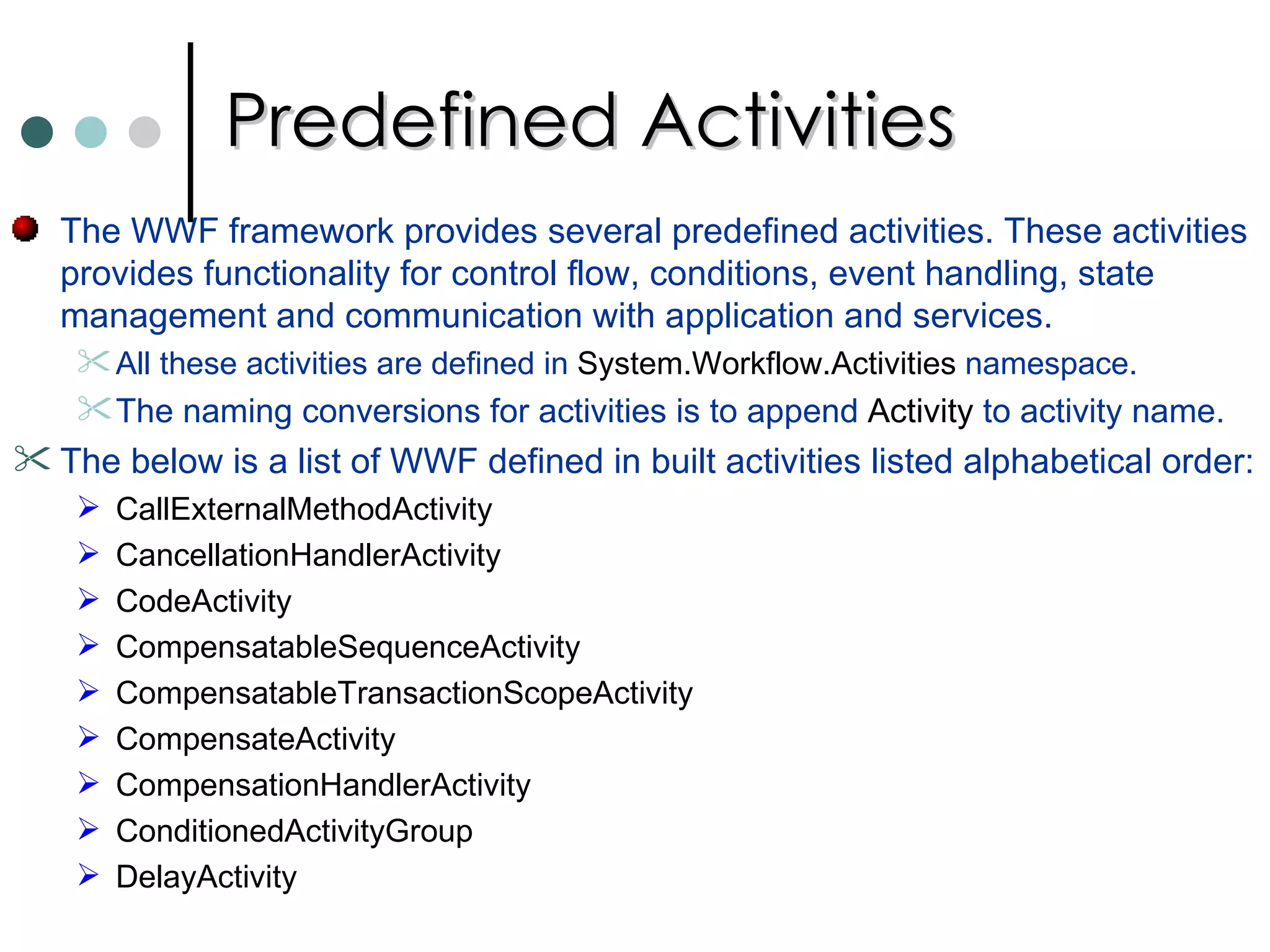 Predefined Activities The WWF framework provides several predefined activities. These activities provides functionality for control flow, conditions, event handling, state management and communication with application and services.  All these activities are defined in  System.Workflow.Activities  namespace.  The naming conversions for activities is to append  Activity  to activity name.  The below is a list of WWF defined in built activities listed alphabetical order:  CallExternalMethodActivity CancellationHandlerActivity CodeActivity  CompensatableSequenceActivity CompensatableTransactionScopeActivity CompensateActivity CompensationHandlerActivity ConditionedActivityGroup DelayActivity 