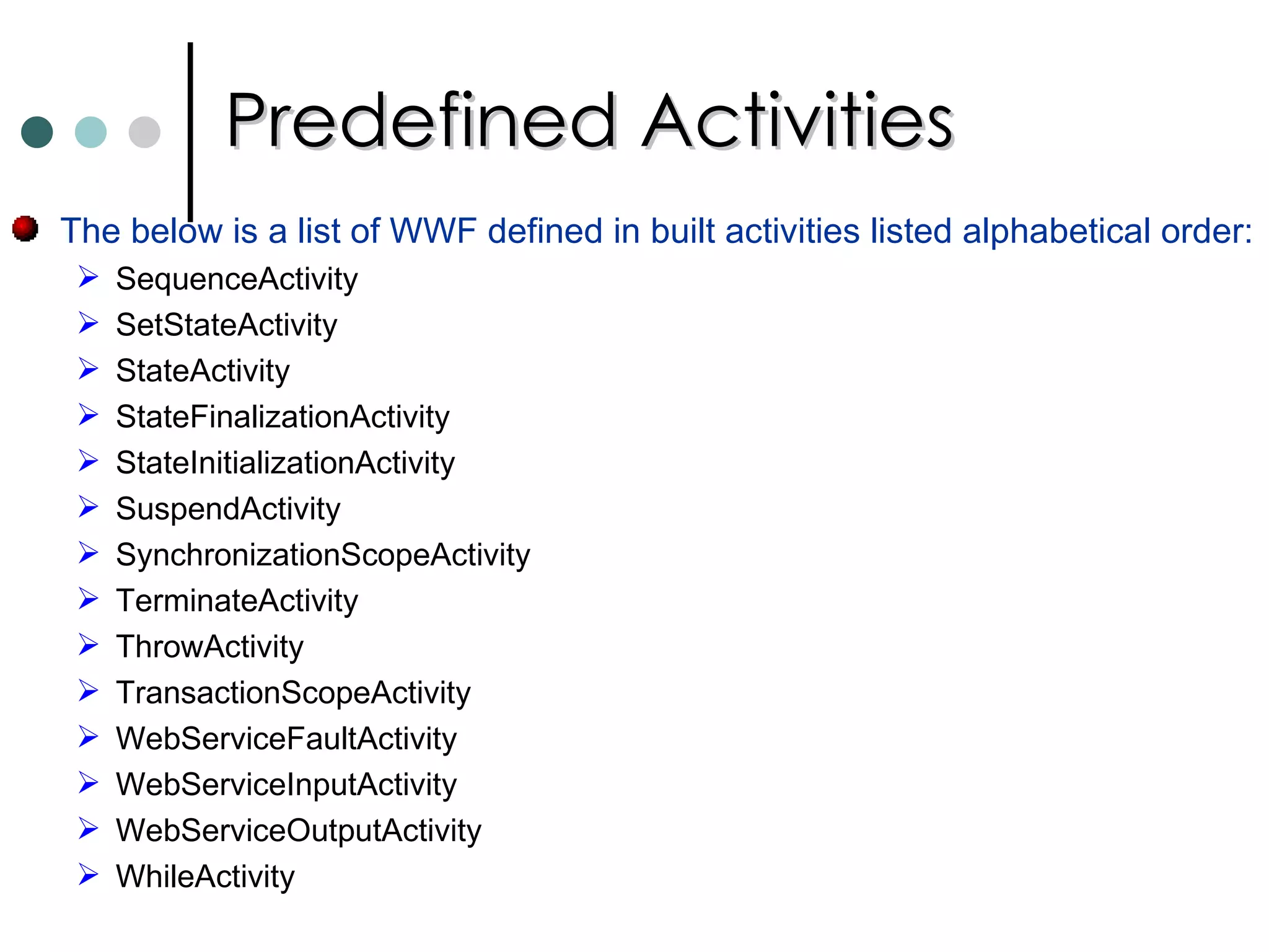 Predefined Activities The below is a list of WWF defined in built activities listed alphabetical order: SequenceActivity SetStateActivity StateActivity StateFinalizationActivity StateInitializationActivity SuspendActivity SynchronizationScopeActivity TerminateActivity ThrowActivity TransactionScopeActivity WebServiceFaultActivity WebServiceInputActivity WebServiceOutputActivity WhileActivity 