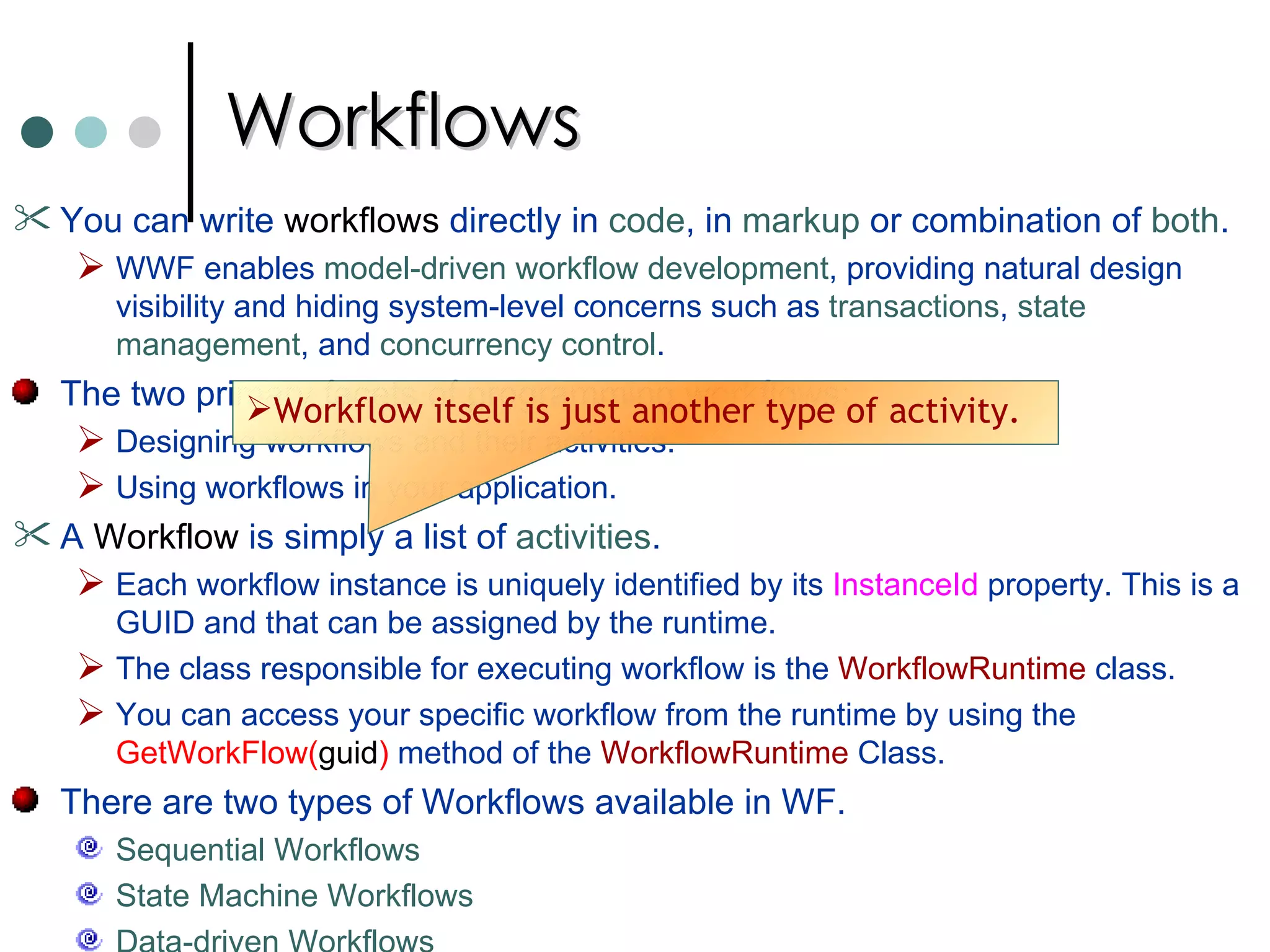Workflows You can write  workflows  directly in  code , in  markup  or combination of  both .  WWF enables  model-driven workflow development , providing natural design visibility and hiding system-level concerns such as  transactions ,  state management , and  concurrency control .  The two primary facets of programming workflows:  Designing workflows and their activities.  Using workflows in your application.  A  Workflow  is simply a list of  activities .  Each workflow instance is uniquely identified by its  InstanceId  property. This is a GUID and that can be assigned by the runtime.  The class responsible for executing workflow is the  WorkflowRuntime  class.  You can access your specific workflow from the runtime by using the  GetWorkFlow( guid )  method of the  WorkflowRuntime  Class.  There are two types of Workflows available in WF.  Sequential Workflows State Machine Workflows Data-driven Workflows Workflow itself is just another type of activity.  