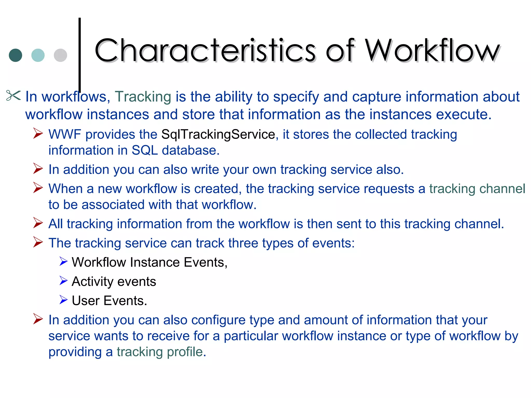 Characteristics of Workflow In workflows,  Tracking  is the ability to specify and capture information about workflow instances and store that information as the instances execute.  WWF provides the  SqlTrackingService , it stores the collected tracking information in SQL database.  In addition you can also write your own tracking service also.  When a new workflow is created, the tracking service requests a  tracking channel  to be associated with that workflow.  All tracking information from the workflow is then sent to this tracking channel.  The tracking service can track three types of events: Workflow Instance Events,  Activity events  User Events. In addition you can also configure type and amount of information that your service wants to receive for a particular workflow instance or type of workflow by providing a  tracking profile .  