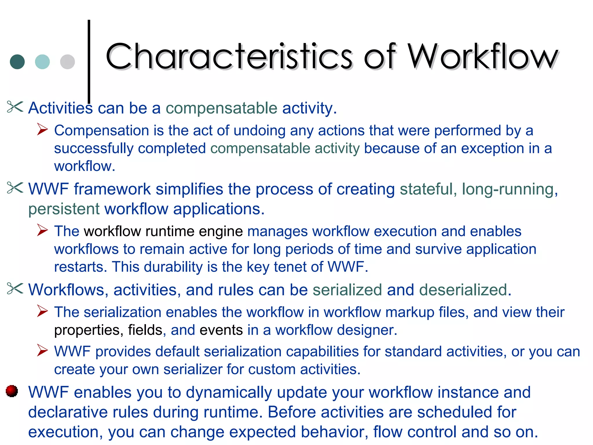 Characteristics of Workflow Activities can be a  compensatable  activity. Compensation is the act of undoing any actions that were performed by a successfully completed  compensatable activity  because of an exception in a workflow.  WWF framework simplifies the process of creating  stateful, long-running ,  persistent  workflow applications.  The  workflow runtime engine  manages workflow execution and enables workflows to remain active for long periods of time and survive application restarts. This durability is the key tenet of WWF.  Workflows, activities, and rules can be  serialized  and  deserialized .  The serialization enables the workflow in workflow markup files, and view their  properties, fields , and  events  in a workflow designer.  WWF provides default serialization capabilities for standard activities, or you can create your own serializer for custom activities.  WWF enables you to dynamically update your workflow instance and declarative rules during runtime. Before activities are scheduled for execution, you can change expected behavior, flow control and so on.  