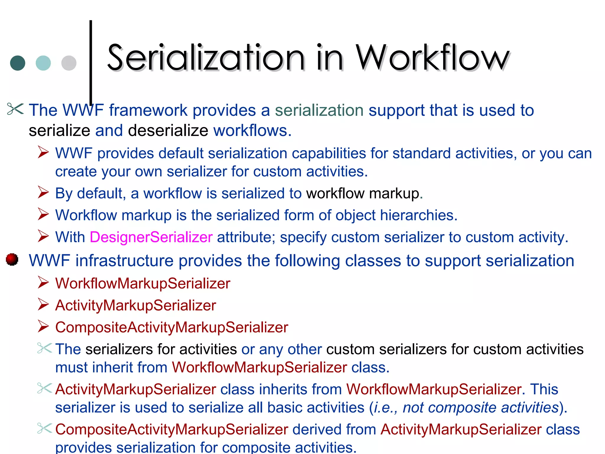 Serialization in Workflow The WWF framework provides a  serialization  support that is used to  serialize  and  deserialize  workflows.  WWF provides default serialization capabilities for standard activities, or you can create your own serializer for custom activities.  By default, a workflow is serialized to  workflow markup .   Workflow markup is the serialized form of object hierarchies.  With  DesignerSerializer  attribute; specify custom serializer to custom activity.  WWF infrastructure provides the following classes to support serialization  WorkflowMarkupSerializer  ActivityMarkupSerializer CompositeActivityMarkupSerializer  The  serializers for activities  or any other  custom serializers for custom activities  must inherit from  WorkflowMarkupSerializer  class. ActivityMarkupSerializer  class inherits from  WorkflowMarkupSerializer . This serializer is used to serialize all basic activities ( i.e., not composite activities ).  CompositeActivityMarkupSerializer  derived from  ActivityMarkupSerializer  class provides serialization for composite activities.  