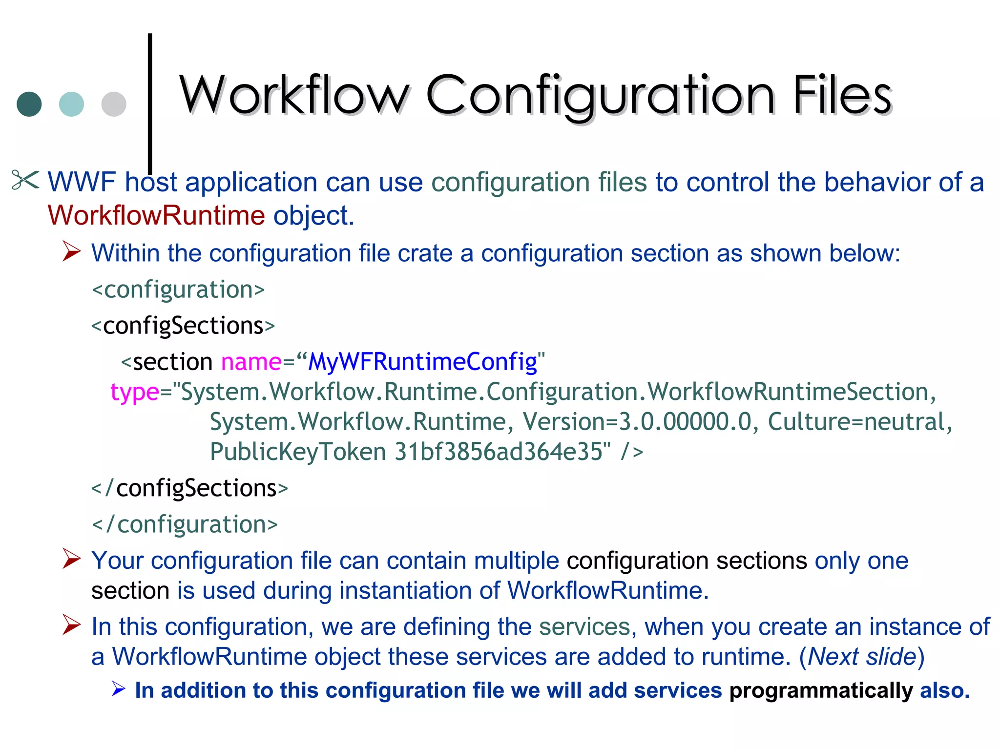 Workflow Configuration Files WWF host application can use  configuration files  to control the behavior of a  WorkflowRuntime  object.  Within the configuration file crate a configuration section as shown below:  <configuration> < configSections > < section   name =“ MyWFRuntimeConfig "    type ="System.Workflow.Runtime.Configuration.WorkflowRuntimeSection,   System.Workflow.Runtime, Version=3.0.00000.0, Culture=neutral,  PublicKeyToken 31bf3856ad364e35" /> </ configSections > </configuration> Your configuration file can contain multiple  configuration sections  only one  section  is used during instantiation of WorkflowRuntime.  In this configuration, we are defining the  services , when you create an instance of a WorkflowRuntime object these services are added to runtime. ( Next slide ) In addition to this configuration file we will add services  programmatically  also.  