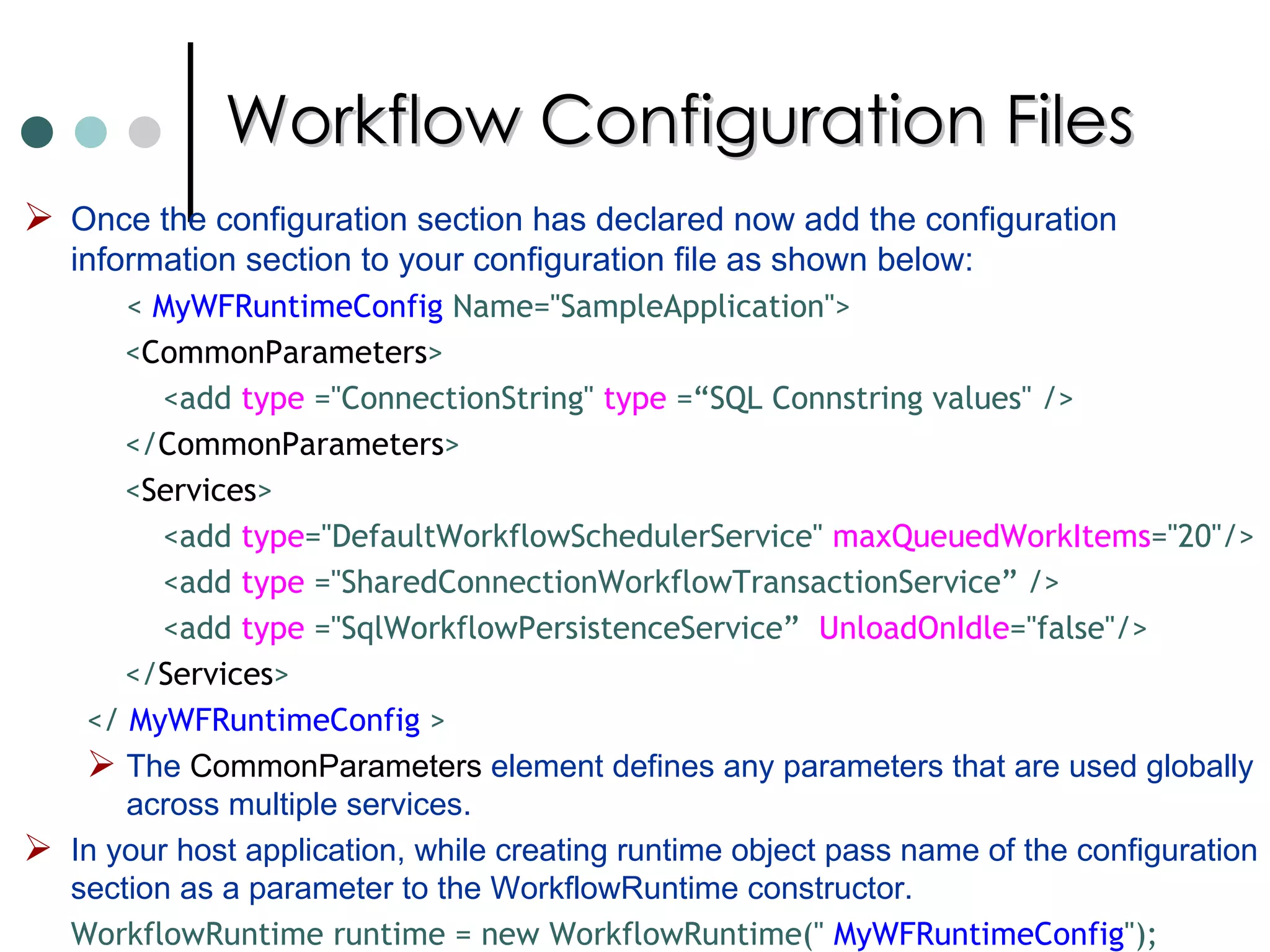 Workflow Configuration Files Once the configuration section has declared now add the configuration information section to your configuration file as shown below:  <  MyWFRuntimeConfig  Name="SampleApplication"> < CommonParameters > <add  type  ="ConnectionString"  type  =“SQL Connstring values" /> </ CommonParameters > < Services > <add  type ="DefaultWorkflowSchedulerService"  maxQueuedWorkItems ="20"/> <add  type  ="SharedConnectionWorkflowTransactionService” />  <add  type  ="SqlWorkflowPersistenceService”  UnloadOnIdle ="false"/> </ Services > </  MyWFRuntimeConfig  > The  CommonParameters  element defines any parameters that are used globally across multiple services.  In your host application, while creating runtime object pass name of the configuration section as a parameter to the WorkflowRuntime constructor.  WorkflowRuntime runtime = new WorkflowRuntime("  MyWFRuntimeConfig "); 