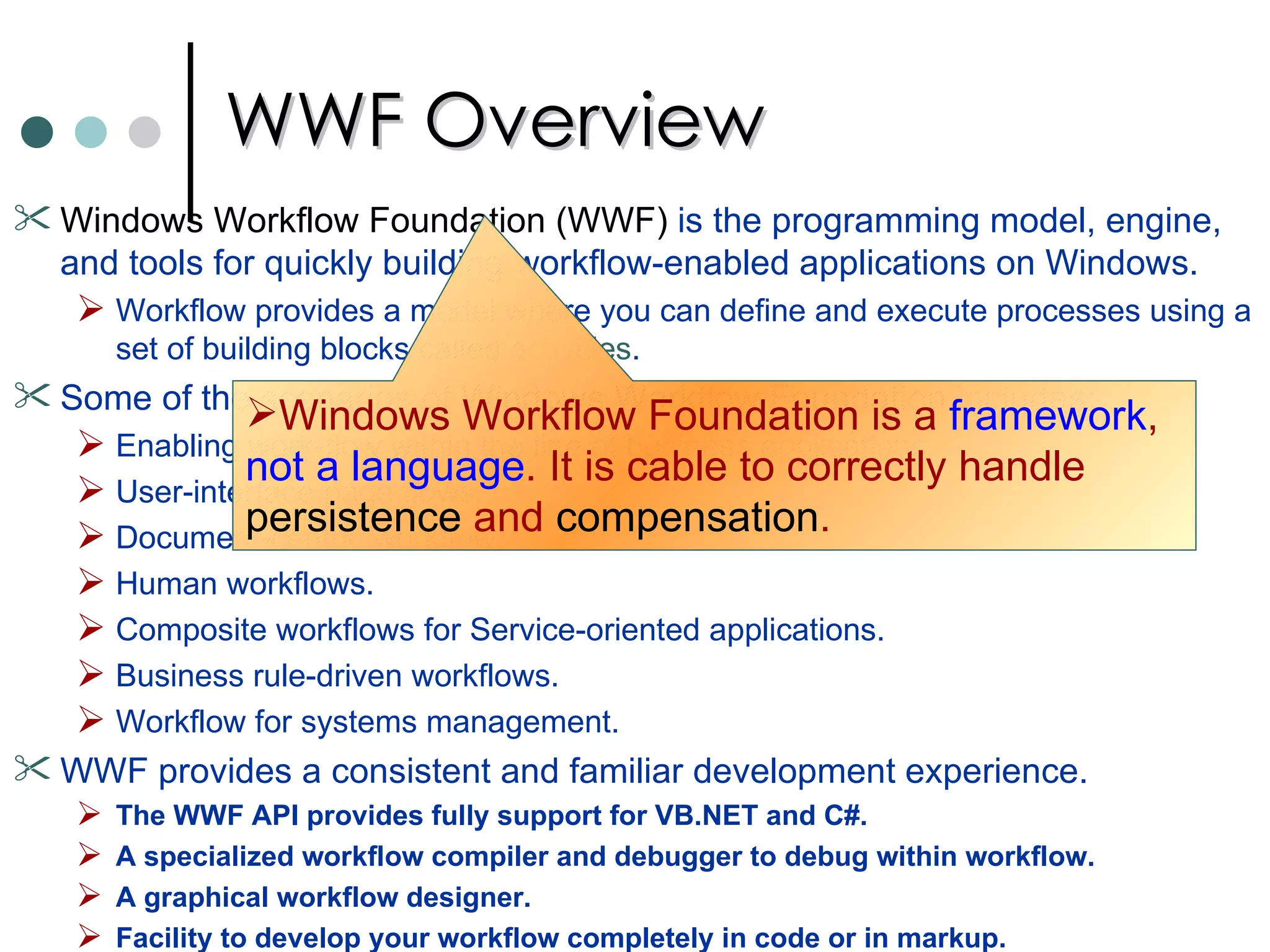 WWF Overview Windows Workflow Foundation (WWF)  is the programming model, engine, and tools for quickly building workflow-enabled applications on Windows.  Workflow provides a model where you can define and execute processes using a set of building blocks called  activities .  Some of the scenarios of  Windows Workflow Foundation  includes:  Enabling work-flow within the line of business applications. User-interface page flows.  Document-centric workflow. Human workflows.  Composite workflows for Service-oriented applications.  Business rule-driven workflows.  Workflow for systems management.  WWF provides a consistent and familiar development experience.  The WWF API provides fully support for VB.NET and C#.  A specialized workflow compiler and debugger to debug within workflow.  A graphical workflow designer.  Facility to develop your workflow completely in code or in markup.  Windows Workflow Foundation is a  framework ,  not a language . It is cable to correctly handle  persistence  and  compensation .   