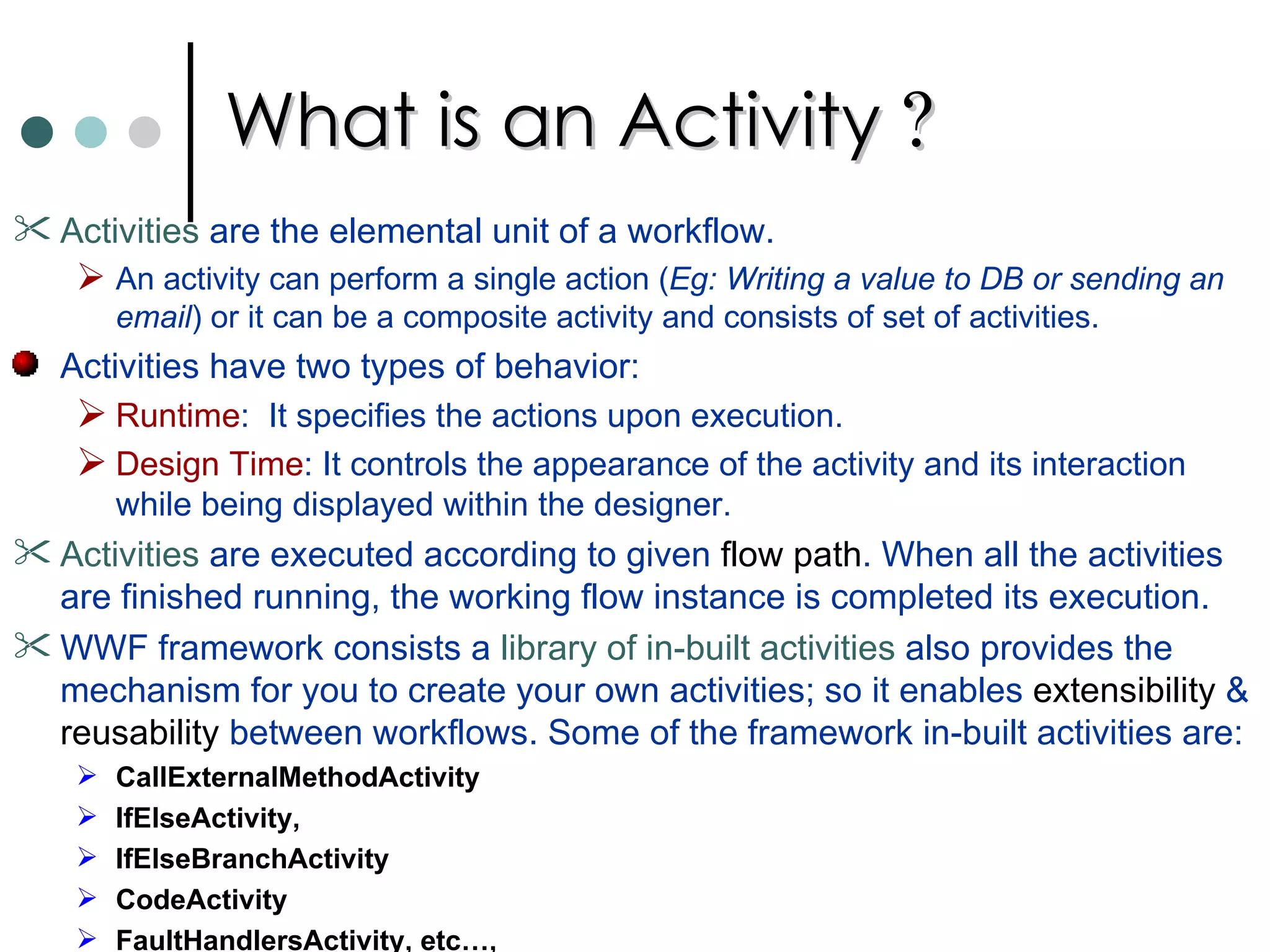 What is an Activity  ?   Activities  are the elemental unit of a workflow.  An activity can perform a single action ( Eg: Writing a value to DB or sending an email ) or it can be a composite activity and consists of set of activities.  Activities have two types of behavior:  Runtime :  It specifies the actions upon execution.  Design Time : It controls the appearance of the activity and its interaction while being displayed within the designer.  Activities  are executed according to given  flow path . When all the activities are finished running, the working flow instance is completed its execution.  WWF framework consists a  library of in-built activities  also provides the mechanism for you to create your own activities; so it enables  extensibility  &  reusability  between workflows. Some of the framework in-built activities are: CallExternalMethodActivity IfElseActivity,  IfElseBranchActivity CodeActivity FaultHandlersActivity, etc…,  