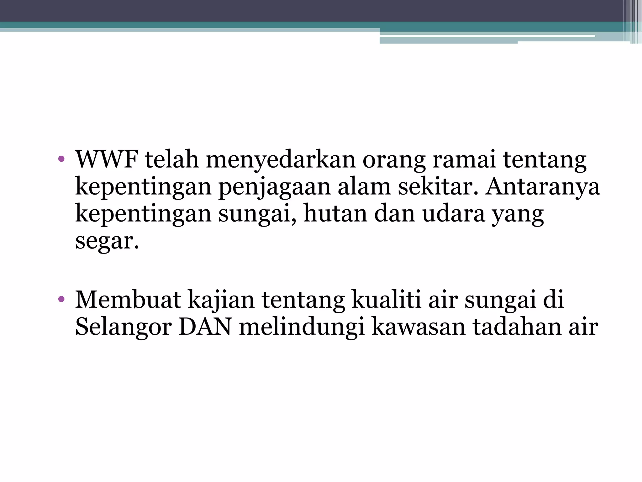 • WWF telah menyedarkan orang ramai tentang
kepentingan penjagaan alam sekitar. Antaranya
kepentingan sungai, hutan dan udara yang
segar.
• Membuat kajian tentang kualiti air sungai di
Selangor DAN melindungi kawasan tadahan air
 