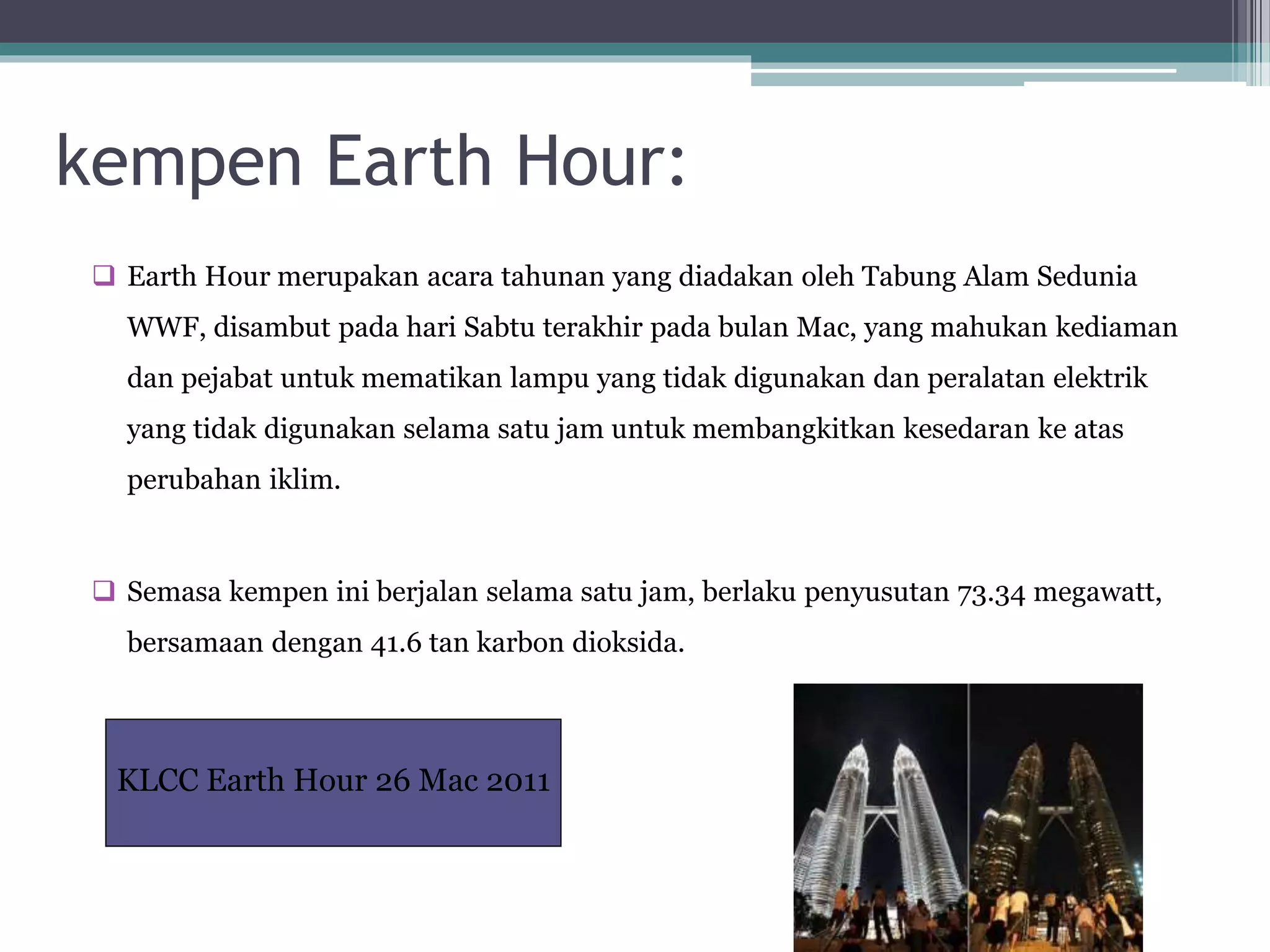 kempen Earth Hour:
 Earth Hour merupakan acara tahunan yang diadakan oleh Tabung Alam Sedunia
WWF, disambut pada hari Sabtu terakhir pada bulan Mac, yang mahukan kediaman
dan pejabat untuk mematikan lampu yang tidak digunakan dan peralatan elektrik
yang tidak digunakan selama satu jam untuk membangkitkan kesedaran ke atas
perubahan iklim.
 Semasa kempen ini berjalan selama satu jam, berlaku penyusutan 73.34 megawatt,
bersamaan dengan 41.6 tan karbon dioksida.
KLCC Earth Hour 26 Mac 2011
 