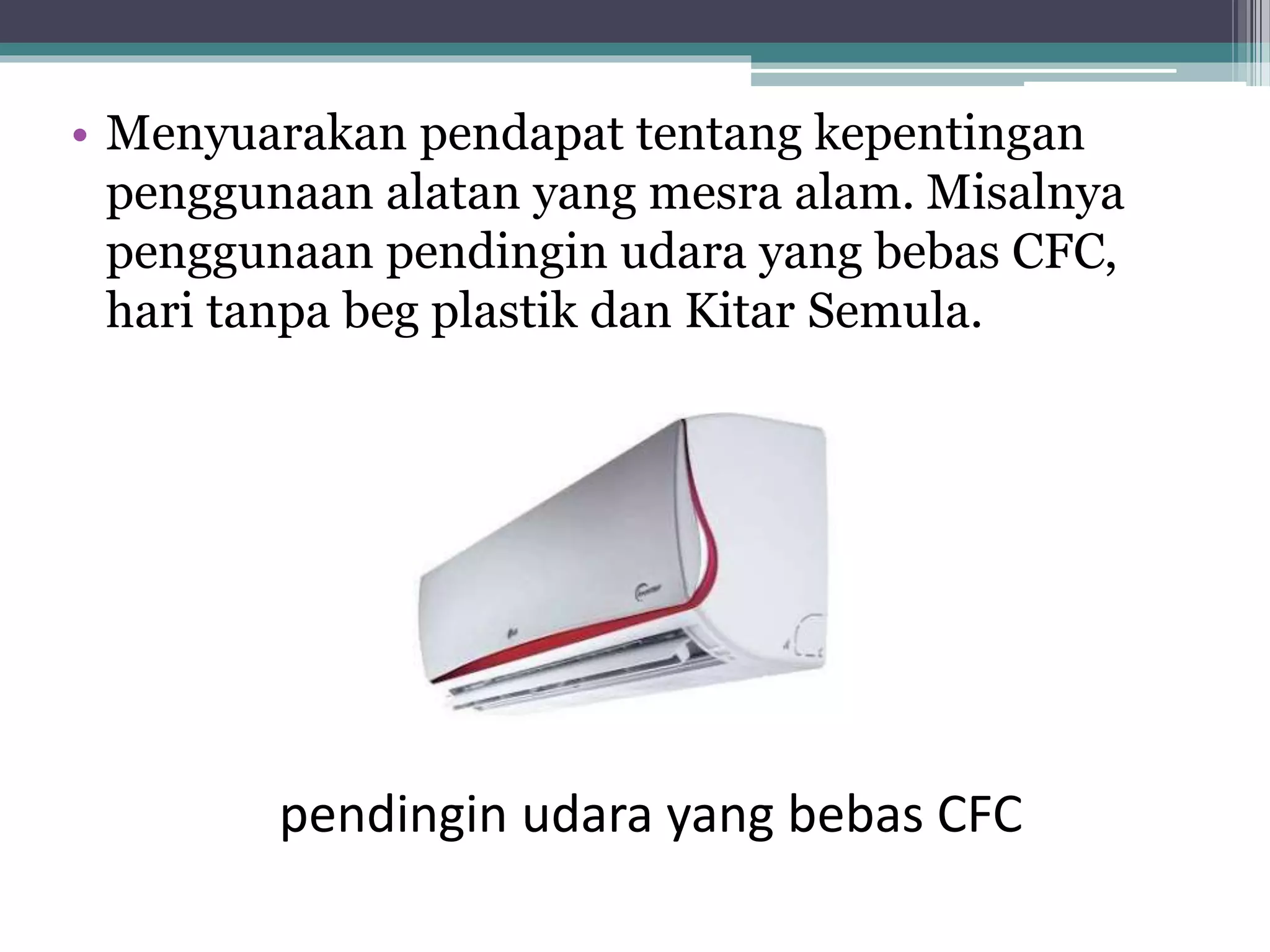 • Menyuarakan pendapat tentang kepentingan
penggunaan alatan yang mesra alam. Misalnya
penggunaan pendingin udara yang bebas CFC,
hari tanpa beg plastik dan Kitar Semula.
pendingin udara yang bebas CFC
 