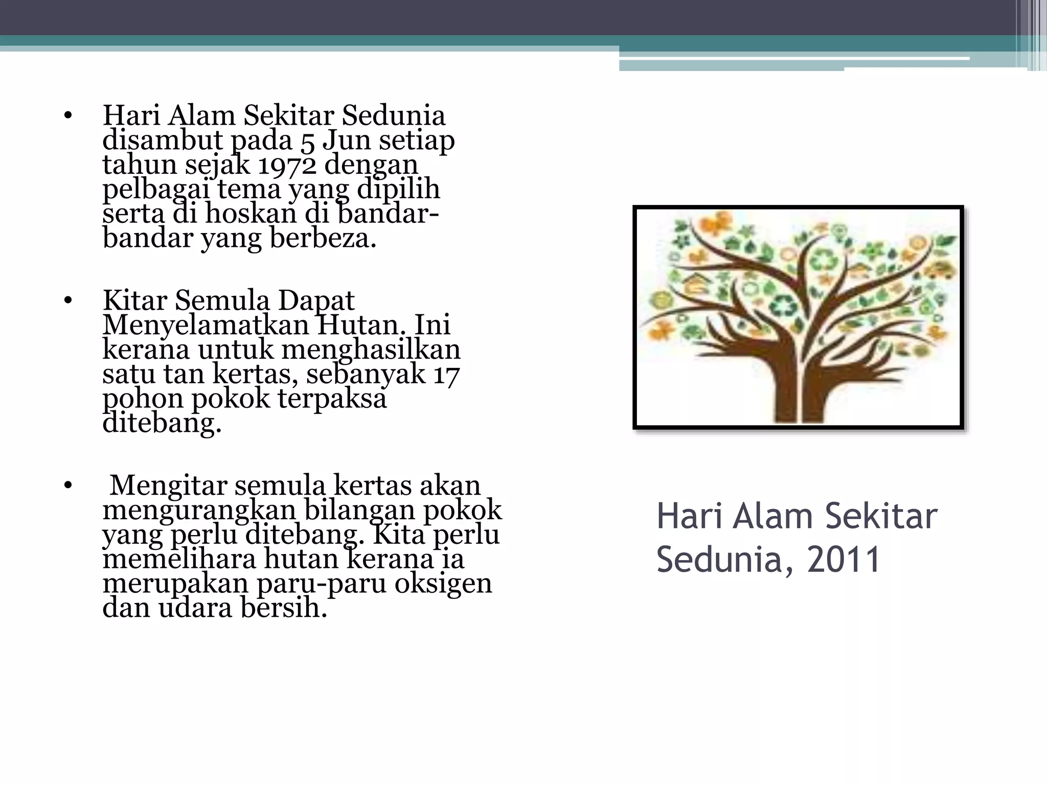 • Hari Alam Sekitar Sedunia
disambut pada 5 Jun setiap
tahun sejak 1972 dengan
pelbagai tema yang dipilih
serta di hoskan di bandar-
bandar yang berbeza.
• Kitar Semula Dapat
Menyelamatkan Hutan. Ini
kerana untuk menghasilkan
satu tan kertas, sebanyak 17
pohon pokok terpaksa
ditebang.
• Mengitar semula kertas akan
mengurangkan bilangan pokok
yang perlu ditebang. Kita perlu
memelihara hutan kerana ia
merupakan paru-paru oksigen
dan udara bersih.
Hari Alam Sekitar
Sedunia, 2011
 