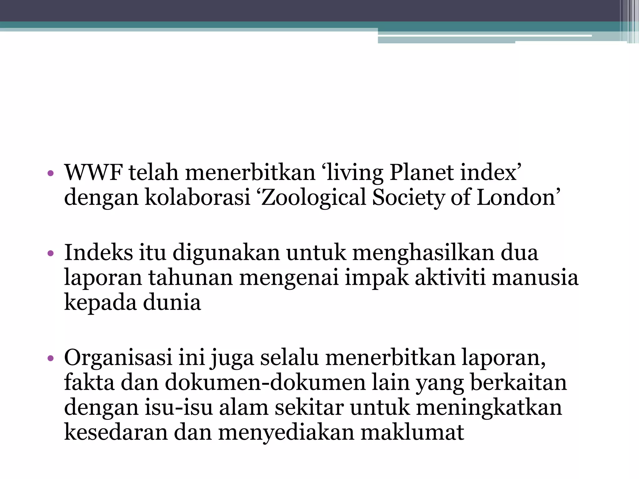 • WWF telah menerbitkan ‘living Planet index’
dengan kolaborasi ‘Zoological Society of London’
• Indeks itu digunakan untuk menghasilkan dua
laporan tahunan mengenai impak aktiviti manusia
kepada dunia
• Organisasi ini juga selalu menerbitkan laporan,
fakta dan dokumen-dokumen lain yang berkaitan
dengan isu-isu alam sekitar untuk meningkatkan
kesedaran dan menyediakan maklumat
 