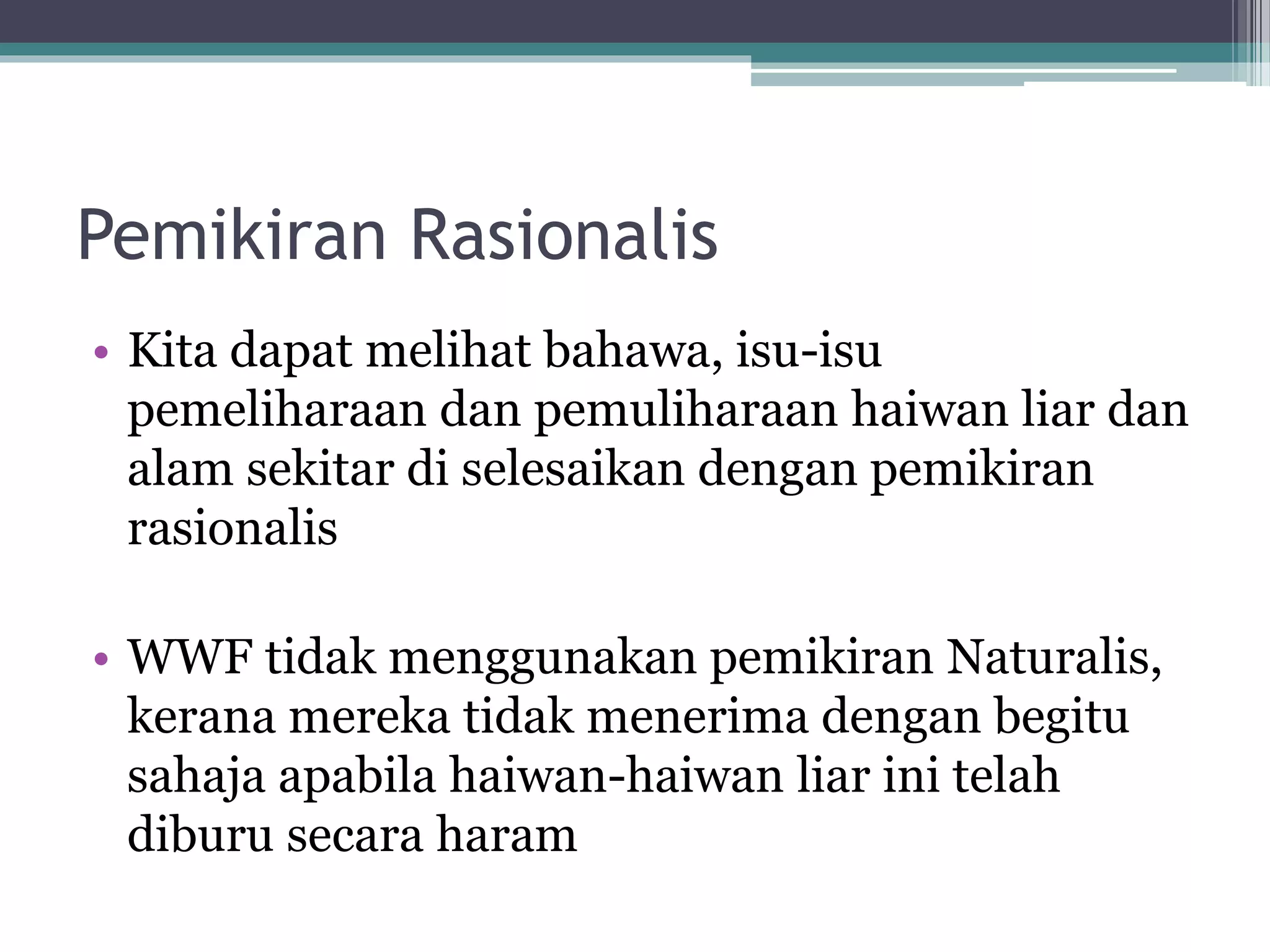 Pemikiran Rasionalis
• Kita dapat melihat bahawa, isu-isu
pemeliharaan dan pemuliharaan haiwan liar dan
alam sekitar di selesaikan dengan pemikiran
rasionalis
• WWF tidak menggunakan pemikiran Naturalis,
kerana mereka tidak menerima dengan begitu
sahaja apabila haiwan-haiwan liar ini telah
diburu secara haram
 