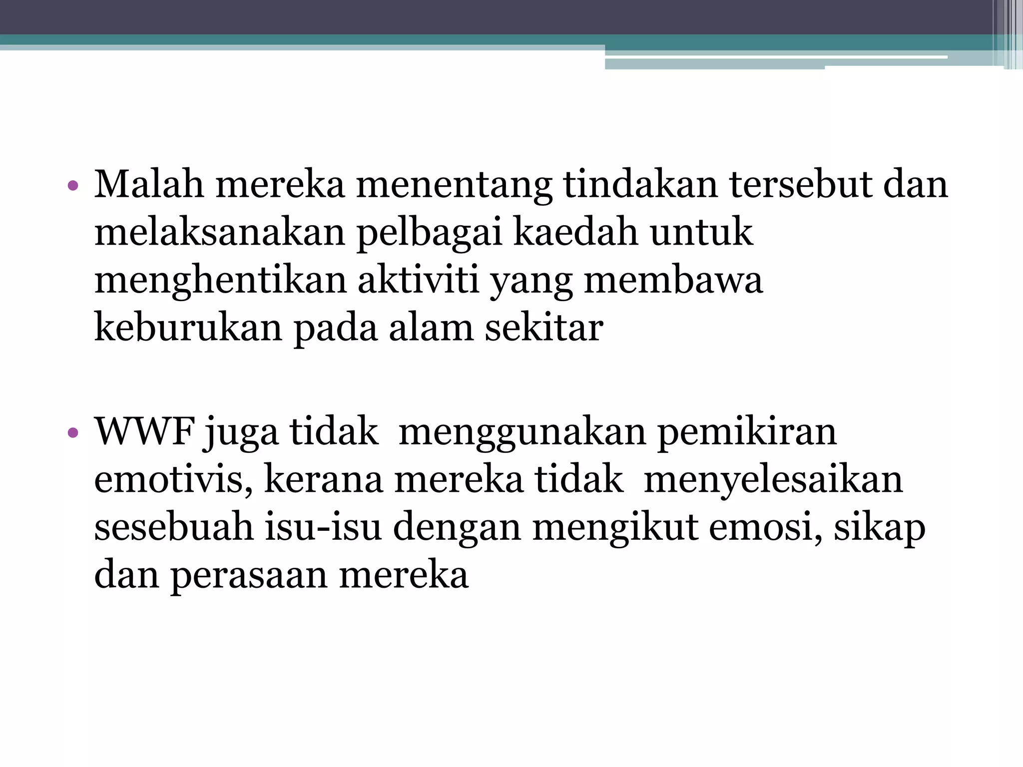 • Malah mereka menentang tindakan tersebut dan
melaksanakan pelbagai kaedah untuk
menghentikan aktiviti yang membawa
keburukan pada alam sekitar
• WWF juga tidak menggunakan pemikiran
emotivis, kerana mereka tidak menyelesaikan
sesebuah isu-isu dengan mengikut emosi, sikap
dan perasaan mereka
 