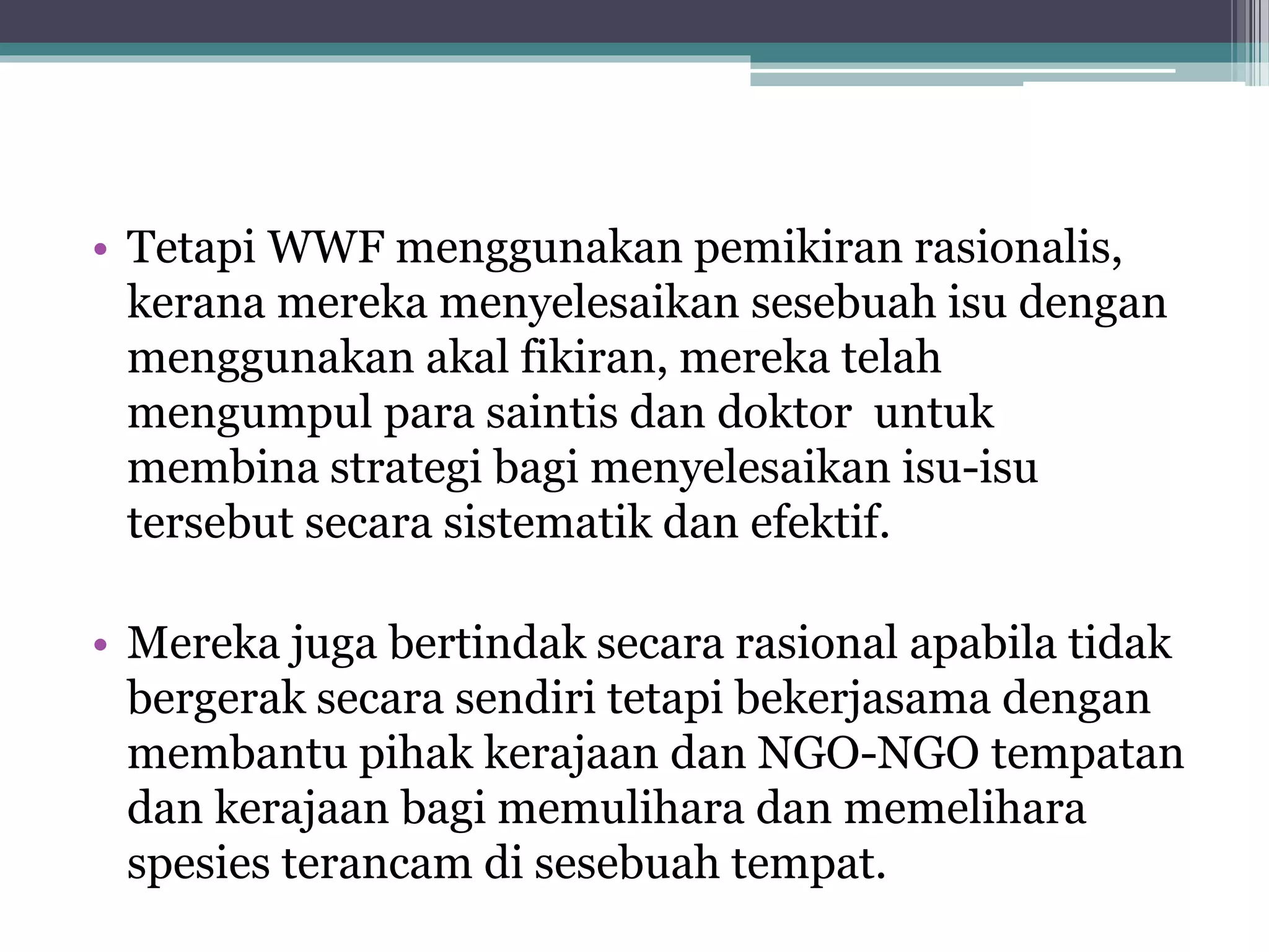 • Tetapi WWF menggunakan pemikiran rasionalis,
kerana mereka menyelesaikan sesebuah isu dengan
menggunakan akal fikiran, mereka telah
mengumpul para saintis dan doktor untuk
membina strategi bagi menyelesaikan isu-isu
tersebut secara sistematik dan efektif.
• Mereka juga bertindak secara rasional apabila tidak
bergerak secara sendiri tetapi bekerjasama dengan
membantu pihak kerajaan dan NGO-NGO tempatan
dan kerajaan bagi memulihara dan memelihara
spesies terancam di sesebuah tempat.
 