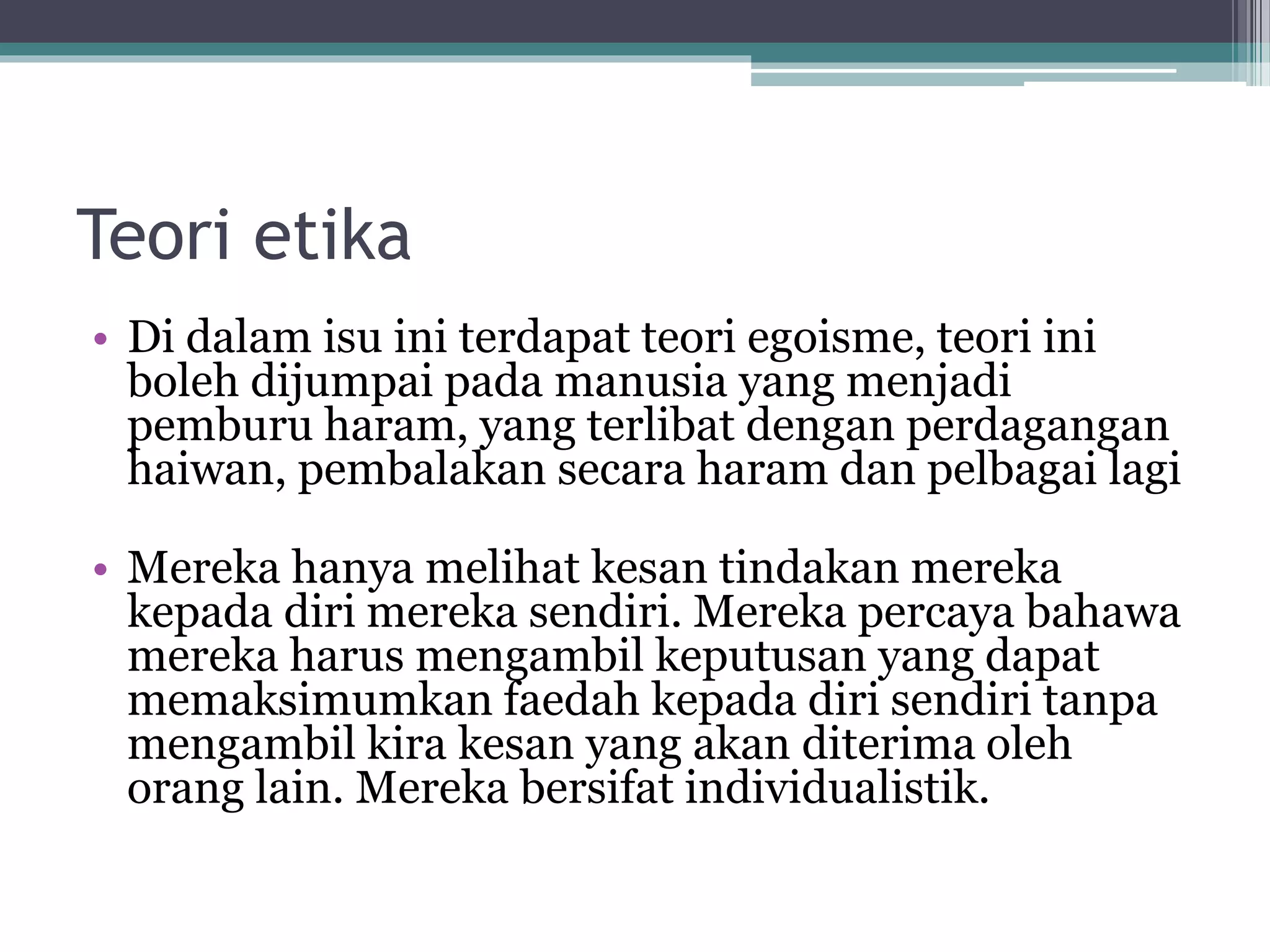 Teori etika
• Di dalam isu ini terdapat teori egoisme, teori ini
boleh dijumpai pada manusia yang menjadi
pemburu haram, yang terlibat dengan perdagangan
haiwan, pembalakan secara haram dan pelbagai lagi
• Mereka hanya melihat kesan tindakan mereka
kepada diri mereka sendiri. Mereka percaya bahawa
mereka harus mengambil keputusan yang dapat
memaksimumkan faedah kepada diri sendiri tanpa
mengambil kira kesan yang akan diterima oleh
orang lain. Mereka bersifat individualistik.
 