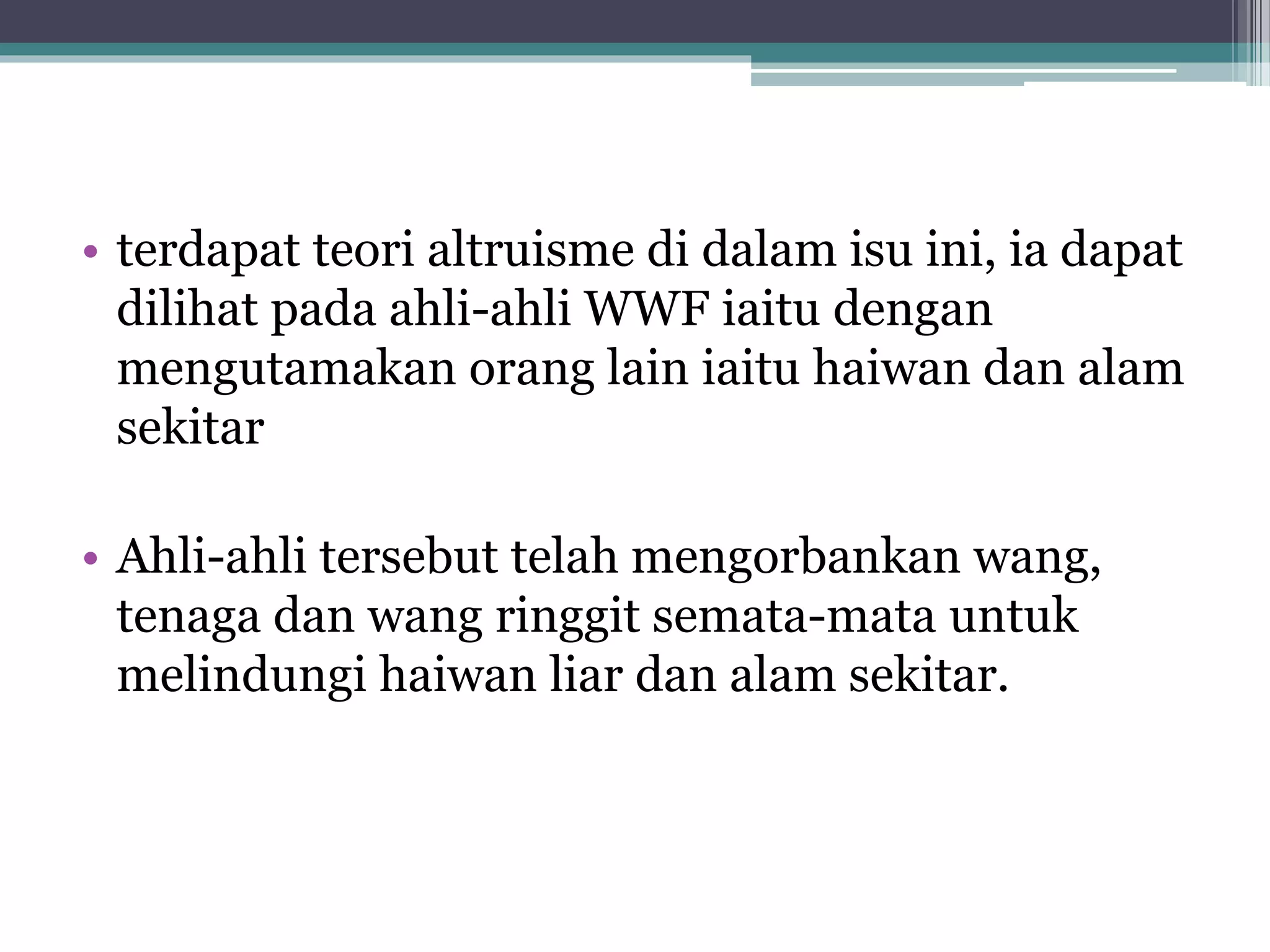 • terdapat teori altruisme di dalam isu ini, ia dapat
dilihat pada ahli-ahli WWF iaitu dengan
mengutamakan orang lain iaitu haiwan dan alam
sekitar
• Ahli-ahli tersebut telah mengorbankan wang,
tenaga dan wang ringgit semata-mata untuk
melindungi haiwan liar dan alam sekitar.
 