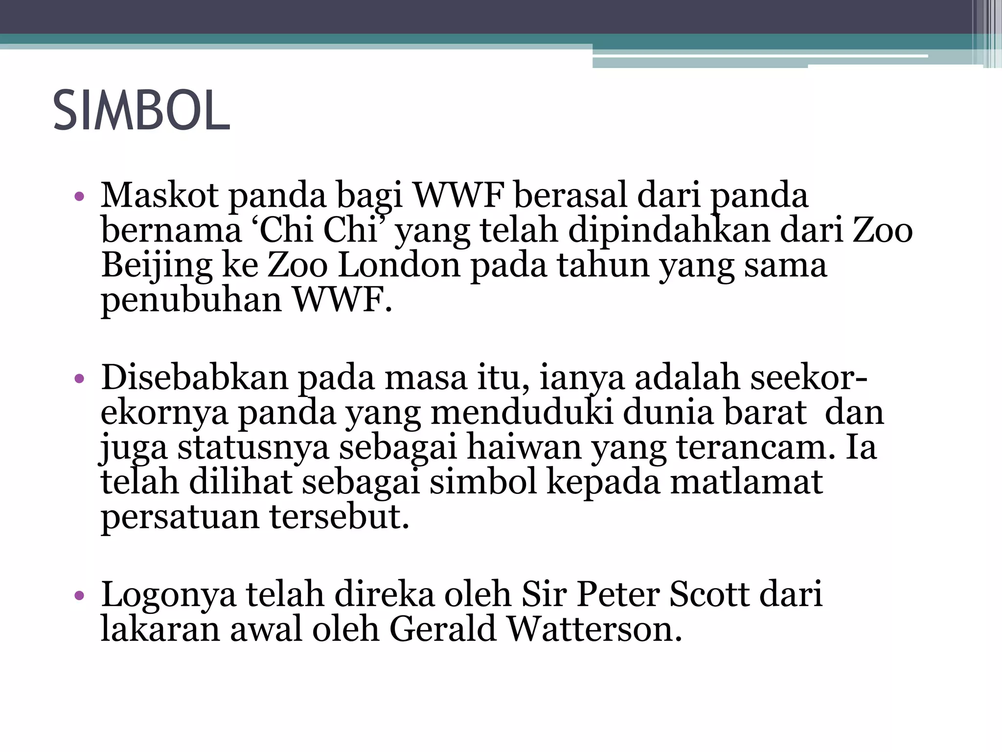 SIMBOL
• Maskot panda bagi WWF berasal dari panda
bernama ‘Chi Chi’ yang telah dipindahkan dari Zoo
Beijing ke Zoo London pada tahun yang sama
penubuhan WWF.
• Disebabkan pada masa itu, ianya adalah seekor-
ekornya panda yang menduduki dunia barat dan
juga statusnya sebagai haiwan yang terancam. Ia
telah dilihat sebagai simbol kepada matlamat
persatuan tersebut.
• Logonya telah direka oleh Sir Peter Scott dari
lakaran awal oleh Gerald Watterson.
 
