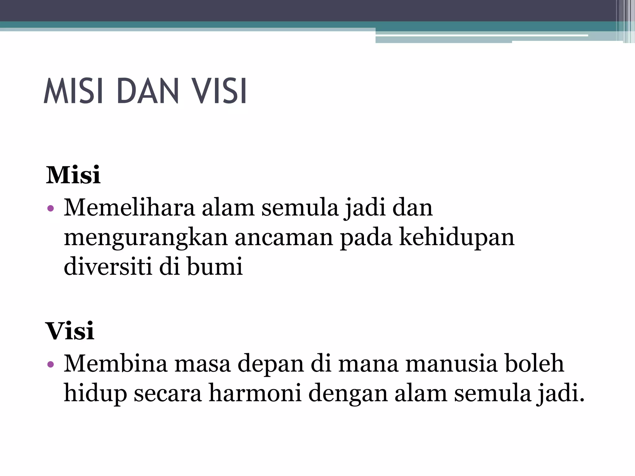 MISI DAN VISI
Misi
• Memelihara alam semula jadi dan
mengurangkan ancaman pada kehidupan
diversiti di bumi
Visi
• Membina masa depan di mana manusia boleh
hidup secara harmoni dengan alam semula jadi.
 