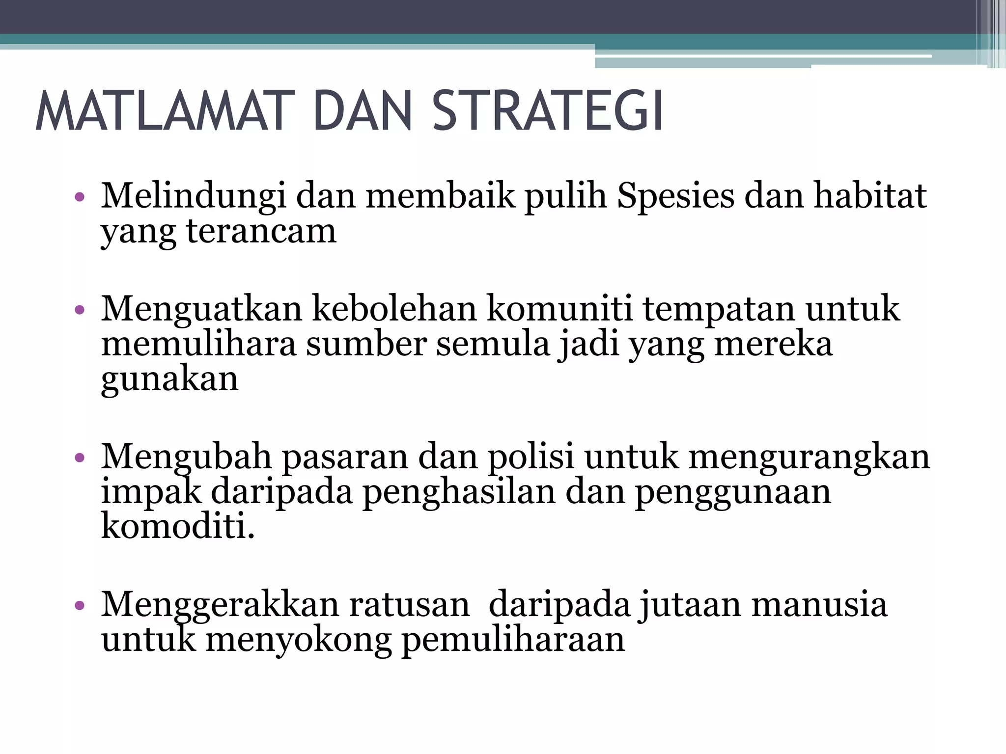 MATLAMAT DAN STRATEGI
• Melindungi dan membaik pulih Spesies dan habitat
yang terancam
• Menguatkan kebolehan komuniti tempatan untuk
memulihara sumber semula jadi yang mereka
gunakan
• Mengubah pasaran dan polisi untuk mengurangkan
impak daripada penghasilan dan penggunaan
komoditi.
• Menggerakkan ratusan daripada jutaan manusia
untuk menyokong pemuliharaan
 
