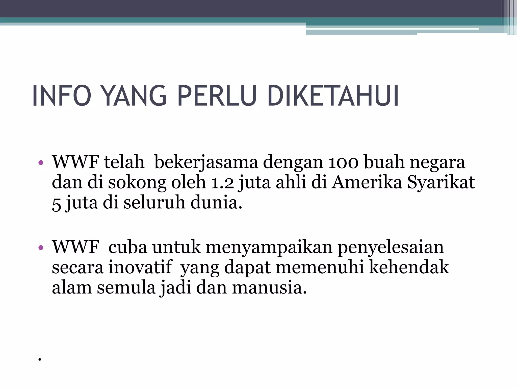 INFO YANG PERLU DIKETAHUI
• WWF telah bekerjasama dengan 100 buah negara
dan di sokong oleh 1.2 juta ahli di Amerika Syarikat
5 juta di seluruh dunia.
• WWF cuba untuk menyampaikan penyelesaian
secara inovatif yang dapat memenuhi kehendak
alam semula jadi dan manusia.
.
 