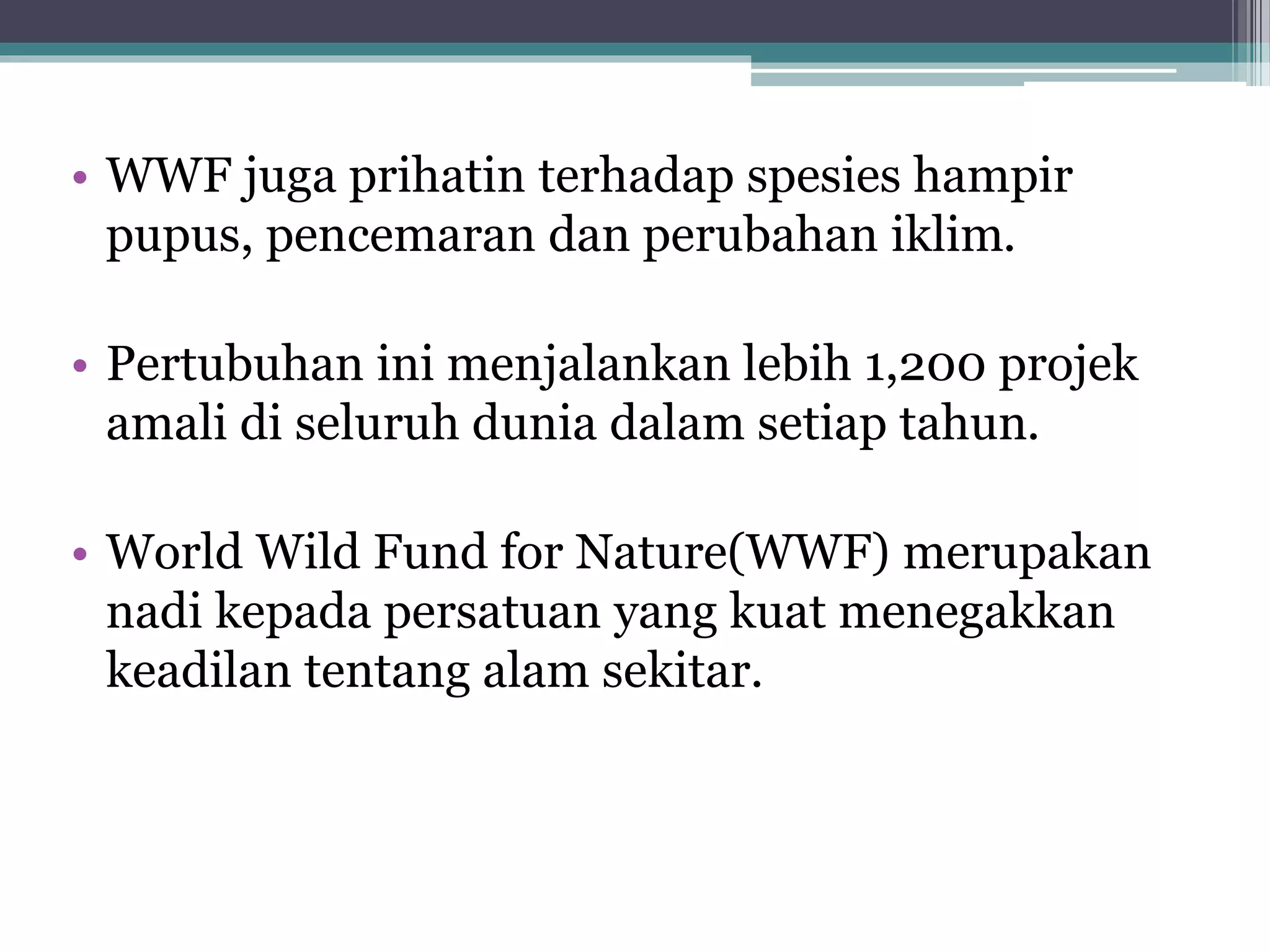 • WWF juga prihatin terhadap spesies hampir
pupus, pencemaran dan perubahan iklim.
• Pertubuhan ini menjalankan lebih 1,200 projek
amali di seluruh dunia dalam setiap tahun.
• World Wild Fund for Nature(WWF) merupakan
nadi kepada persatuan yang kuat menegakkan
keadilan tentang alam sekitar.
 