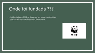 Onde foi fundada ???
• Foi fundada em 1961 na Suíça por um grupo de cientistas
preocupados com a devastação da natureza.
 