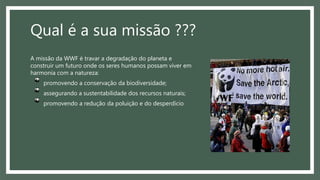 Qual é a sua missão ???
A missão da WWF é travar a degradação do planeta e
construir um futuro onde os seres humanos possam viver em
harmonia com a natureza:
promovendo a conservação da biodiversidade;
assegurando a sustentabilidade dos recursos naturais;
promovendo a redução da poluição e do desperdício
 