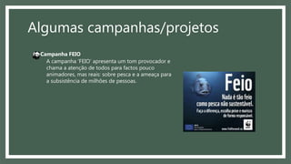 Algumas campanhas/projetos
A campanha ‘FEIO’ apresenta um tom provocador e
chama a atenção de todos para factos pouco
animadores, mas reais: sobre pesca e a ameaça para
a subsistência de milhões de pessoas.
Campanha FEIO
 