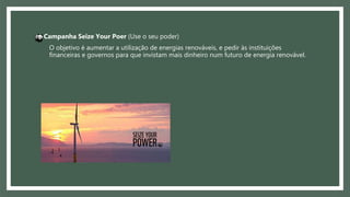 O objetivo é aumentar a utilização de energias renováveis, e pedir às instituições
financeiras e governos para que invistam mais dinheiro num futuro de energia renovável.
Campanha Seize Your Poer (Use o seu poder)
 