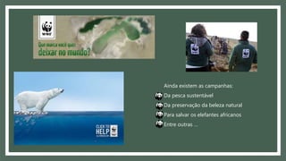 Ainda existem as campanhas:
Da pesca sustentável
Da preservação da beleza natural
Para salvar os elefantes africanos
Entre outras …
 