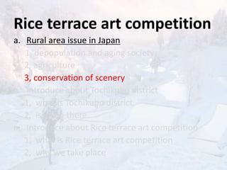Rice terrace art competition
a. Rural area issue in Japan
1, depopulation and aging society
2, agriculture
3, conservation of scenery
a. Introduce about Tochikubo district
1, what is Tochikubo district
2, issue in there
a. Introduce about Rice terrace art competition
1, what is Rice terrace art competition
2, why we take place
 