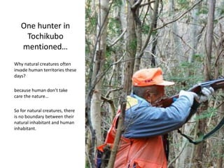 One hunter in
Tochikubo
mentioned…
Why natural creatures often
invade human territories these
days?
because human don’t take
care the nature…
So for natural creatures, there
is no boundary between their
natural inhabitant and human
inhabitant.
 