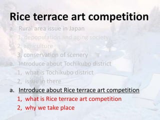 Rice terrace art competition
a. Rural area issue in Japan
1, depopulation and aging society
2, agriculture
3, conservation of scenery
a. Introduce about Tochikubo district
1, what is Tochikubo district
2, issue in there
a. Introduce about Rice terrace art competition
1, what is Rice terrace art competition
2, why we take place
 