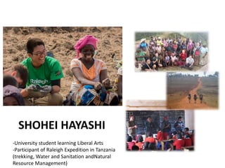 SHOHEI HAYASHI
-University student learning Liberal Arts
-Participant of Raleigh Expedition in Tanzania
(trekking, Water and Sanitation andNatural
Resource Management)
 