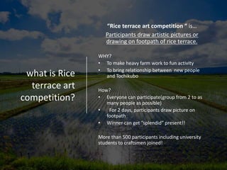 what is Rice
terrace art
competition?
“Rice terrace art competition “ is…
Participants draw artistic pictures or
drawing on footpath of rice terrace.
WHY?
• To make heavy farm work to fun activity
• To bring relationship between new people
and Tochikubo
How?
• Everyone can participate(group from 2 to as
many people as possible)
• For 2 days, participants draw picture on
footpath
• Winner can get ”splendid” present!!
More than 500 participants including university
students to craftsmen joined!
 