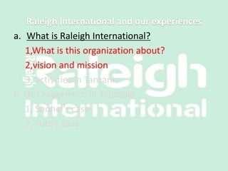a. What is Raleigh International?
1,What is this organization about?
2,vision and mission
3, activities in Tanzania
b. Our experience in Tanzania
1, Shohei’s case
2, Yuto’s case
 