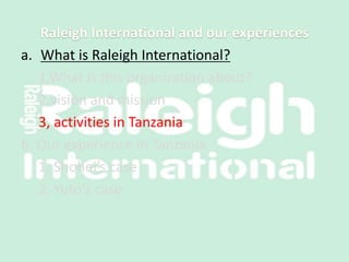 a. What is Raleigh International?
1,What is this organization about?
2,vision and mission
3, activities in Tanzania
b. Our experience in Tanzania
1, Shohei’s case
2, Yuto’s case
 