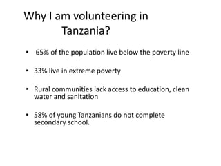 Why I am volunteering in
Tanzania?
• 65% of the population live below the poverty line
• 33% live in extreme poverty
• Rural communities lack access to education, clean
water and sanitation
• 58% of young Tanzanians do not complete
secondary school.
 