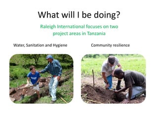 What will I be doing?
Raleigh International focuses on two
project areas in Tanzania
Water, Sanitation and Hygiene Community resilience
 