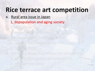 Rice terrace art competition
a. Rural area issue in Japan
1, depopulation and aging society
2, agriculture
3, conservation of scenery
a. Introduce about Tochikubo district
1, what is Tochikubo district
2, issue in there
a. Introduce about Rice terrace art competition
1, what is Rice terrace art competition
2, why we take place
 