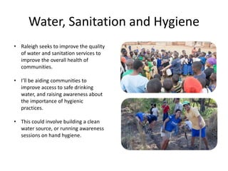 Water, Sanitation and Hygiene
• Raleigh seeks to improve the quality
of water and sanitation services to
improve the overall health of
communities.
• I’ll be aiding communities to
improve access to safe drinking
water, and raising awareness about
the importance of hygienic
practices.
• This could involve building a clean
water source, or running awareness
sessions on hand hygiene.
 