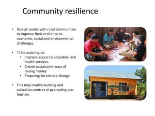 Community resilience
• Raleigh works with rural communities
to improve their resilience to
economic, social and environmental
challenges.
• I’ll be assisting to:
• Improve access to education and
health services.
• Create sustainable ways of
raising money
• Preparing for climate change
• This may involve building and
education centres or promoting eco-
tourism.
 