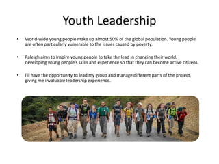 Youth Leadership
• World-wide young people make up almost 50% of the global population. Young people
are often particularly vulnerable to the issues caused by poverty.
• Raleigh aims to inspire young people to take the lead in changing their world,
developing young people’s skills and experience so that they can become active citizens.
• I’ll have the opportunity to lead my group and manage different parts of the project,
giving me invaluable leadership experience.
 