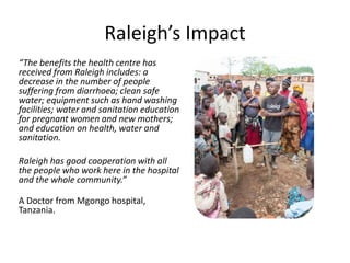 Raleigh’s Impact
“The benefits the health centre has
received from Raleigh includes: a
decrease in the number of people
suffering from diarrhoea; clean safe
water; equipment such as hand washing
facilities; water and sanitation education
for pregnant women and new mothers;
and education on health, water and
sanitation.
Raleigh has good cooperation with all
the people who work here in the hospital
and the whole community.”
A Doctor from Mgongo hospital,
Tanzania.
 