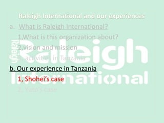 a. What is Raleigh International?
1,What is this organization about?
2,vision and mission
3, activities in Tanzania
b. Our experience in Tanzania
1, Shohei’s case
2, Yuto’s case
 