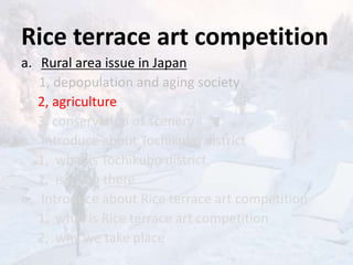 Rice terrace art competition
a. Rural area issue in Japan
1, depopulation and aging society
2, agriculture
3, conservation of scenery
a. Introduce about Tochikubo district
1, what is Tochikubo district
2, issue in there
a. Introduce about Rice terrace art competition
1, what is Rice terrace art competition
2, why we take place
 