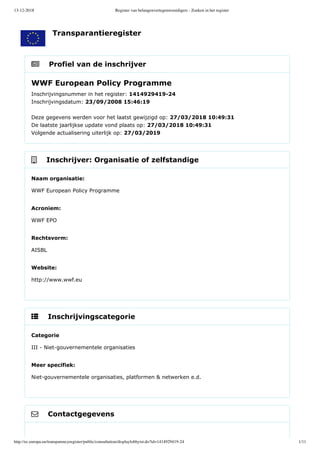 13-12-2018 Register van belangenvertegenwoordigers - Zoeken in het register
http://ec.europa.eu/transparencyregister/public/consultation/displaylobbyist.do?id=1414929419-24 1/11
    Profiel van de inschrijver
    Inschrijver: Organisatie of zelfstandige
    Inschrijvingscategorie
    Contactgegevens
WWF European Policy Programme
Inschrijvingsnummer in het register: 1414929419­24 
Inschrijvingsdatum: 23/09/2008 15:46:19 
Deze gegevens werden voor het laatst gewijzigd op: 27/03/2018 10:49:31 
De laatste jaarlijkse update vond plaats op: 27/03/2018 10:49:31 
Volgende actualisering uiterlijk op: 27/03/2019
Naam organisatie:
WWF European Policy Programme
Acroniem:
WWF EPO
Rechtsvorm:
AISBL
Website:
http://www.wwf.eu
Categorie
III ­ Niet­gouvernementele organisaties
Meer specifiek:
Niet­gouvernementele organisaties, platformen & netwerken e.d.
Transparantieregister
 